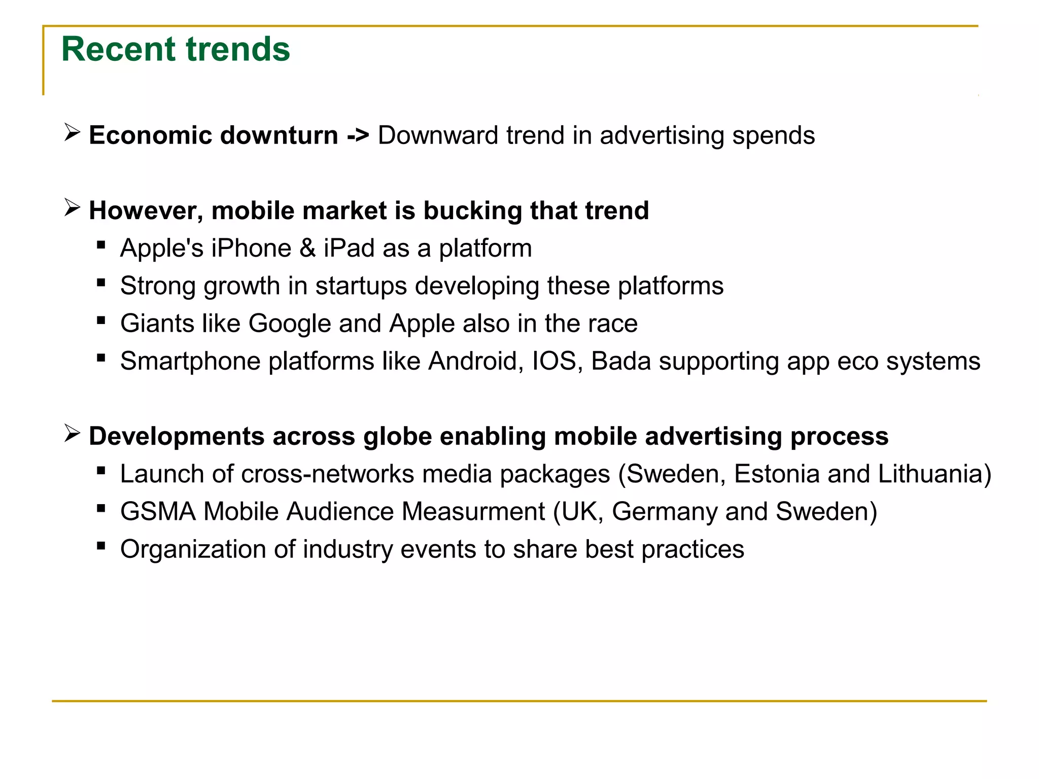 Recent trends
 Economic downturn -> Downward trend in advertising spends
 However, mobile market is bucking that trend
 Apple's iPhone & iPad as a platform
 Strong growth in startups developing these platforms
 Giants like Google and Apple also in the race
 Smartphone platforms like Android, IOS, Bada supporting app eco systems
 Developments across globe enabling mobile advertising process
 Launch of cross-networks media packages (Sweden, Estonia and Lithuania)
 GSMA Mobile Audience Measurment (UK, Germany and Sweden)
 Organization of industry events to share best practices
 