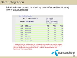 28 
Data Integration 
Submitted sales request received by head office and Depot using 
Secure Data Connector 
* M-Reporting can not be used as a data backups service as synced data is 
automatically cleared from cache unless requested by user in written. It is 
also not accessible from open internet. Client is responsible for safe 
keeping of the received data. 
 
