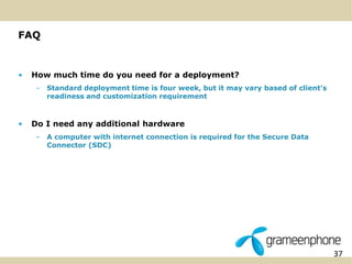 37 
FAQ 
• How much time do you need for a deployment? 
– Standard deployment time is four week, but it may vary based of client’s 
readiness and customization requirement 
• Do I need any additional hardware 
– A computer with internet connection is required for the Secure Data 
Connector (SDC) 
 