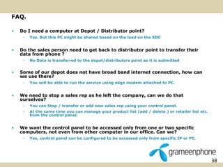 38 
FAQ. 
• Do I need a computer at Depot / Distributor point? 
– Yes. But this PC might be shared based on the load on the SDC 
• Do the sales person need to get back to distributor point to transfer their 
data from phone ? 
– No Data is transferred to the depot/distributors point as it is submitted 
• Some of our depot does not have broad band internet connection, how can 
we use there? 
– You will be able to run the service using edge modem attached to PC. 
• We need to stop a sales rep as he left the company, can we do that 
ourselves? 
– You can Stop / transfer or add new sales rep using your control panel. 
– At the same time you can manage your product list (add / delete ) or retailer list etc. 
from the control panel. 
• We want the control panel to be accessed only from one or two specific 
computers, not even from other computer in our office. Can we? 
– Yes, control panel can be configured to be accessed only from specific IP or PC. 
 