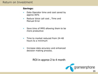 39 
Return on Investment 
Savings: 
• Data Operator time and cost saved by 
approx 85% 
• Reduce Voice call cost , Time and 
Manual Error 
• Save time of MPO allowing them to be 
more productive 
• Time to market reduced from 24-48 
hours to a minimum 
• Increase data accuracy and enhanced 
decision making process. 
ROI in approx 2 to 4 month 
 
