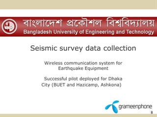 8 
Seismic survey data collection 
Wireless communication system for 
Earthquake Equipment 
Successful pilot deployed for Dhaka 
City (BUET and Hazicamp, Ashkona) 
 