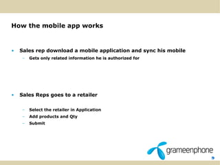 9
How the mobile app works
• Sales rep download a mobile application and sync his mobile
– Gets only related information he is authorized for
• Sales Reps goes to a retailer
– Select the retailer in Application
– Add products and Qty
– Submit
 