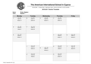 The American International School in Cyprus
                                                                PO Box 23847 - 11 Kassos Street - 1686 Nicosia, Cyprus - Phone 357-22316345 - Fax 357-22316549

                                                                                         2010-2011 Teacher Timetable

                          Name:            Ricker, Meghan
                          Term:            Quarter 1

                                  Monday                    Tuesday                       Wednesday                           Thursday                           Friday
                                   8:14 - 9:25               8:14 - 9:25                       8:14 - 9:24                       8:14 - 9:25
                           1      English 6(1)
                                                     6       English 7(1)
                                                                                   3           English 8(1)
                                                                                                                     7           English 7(2)

                                  Students: 15              Students: 24                      Students: 19                      Students: 20




                                  9:35 - 10:46               9:35 - 10:46
                           2      English 6(2)
                                                     7       English 7(2)

                                  Students: 8               Students: 20




                                  10:49 - 12:00                                                                                 10:49 - 12:00                    10:49 - 12:00
                           3      English 8(1)
                                                                                                                     1           English 6(1)
                                                                                                                                                       6         English 7(1)

                                  Students: 19                                                                                  Students: 15                     Students: 24




                                                            12:35 - 13:46                                                       12:35 - 13:46                    12:35 - 13:46
                                                     1       English 6(1)
                                                                                                                     2           English 6(2)
                                                                                                                                                       7         English 7(2)
                                                                                              12:50 - 14:00
                                                                                   6           English 7(1)
                                                            Students: 15                                                         Students: 8                     Students: 20

                                                                                              Students: 24




                                                            13:49 - 15:00                                                       13:49 - 15:00
                                                     2       English 6(2)
                                                                                                                     3           English 8(1)

                                                             Students: 8                                                        Students: 19




Printed: 3 September 2010 13:25
 