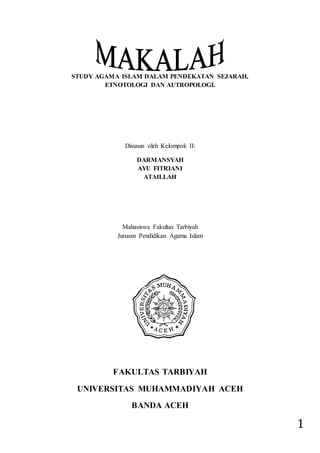 1
STUDY AGAMA ISLAM DALAM PENDEKATAN SEJARAH,
ETNOTOLOGI DAN AUTROPOLOGI.
Disusun oleh Kelompok II:
DARMANSYAH
AYU FITRIANI
ATAILLAH
Mahasiswa Fakultas Tarbiyah
Jurusan Pendidikan Agama Islam
FAKULTAS TARBIYAH
UNIVERSITAS MUHAMMADIYAH ACEH
BANDA ACEH
 