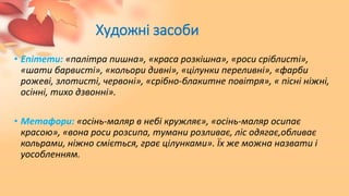 Художні засоби
• Епітети: «палітра пишна», «краса розкішна», «роси сріблисті»,
«шати барвисті», «кольори дивні», «цілунки переливні», «фарби
рожеві, злотисті, червоні», «срібно-блакитне повітря», « пісні ніжні,
осінні, тихо дзвонні».
• Метафори: «осінь-маляр в небі кружляє», «осінь-маляр осипає
красою», «вона роси розсипа, тумани розливає, ліс одягає,обливає
кольрами, ніжно сміється, грає цілунками». Їх же можна назвати і
уособленням.
 