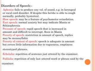 Disorders of Speech:-
Aphonia: fails to produce any vol. of sound, e.g. in laryngeal
or vocal cord disorder. If despite this he/she is able to cough
normally, probably hysterical.
Slow speech: may be a feature of psychomotor retardation.
Fast speech: normal anxiety but may indicate Mania or
Schizophrenia
Pressure of speech: rapid speech that is increased in
amount and difficult to interrupt. Seen in Mania
Poverty of speech: restriction in amount of speech, replies
may be monosyllabic
Poverty of content of speech: speech is adequate in amount
but covers little information due to vagueness, emptiness
stereotyped phrases.
Echolalia: repetition of sentence just uttered by the examiner.
Palilalia: repetition of only last uttered word or phrase said by the
examiner.
 
