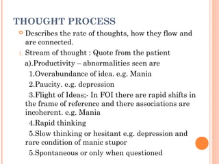 THOUGHT PROCESS
  Describes the rate of thoughts, how they flow and
   are connected.
1. Stream of thought : Quote from the patient

   a).Productivity – abnormalities seen are
    1.Overabundance of idea. e.g. Mania
    2.Paucity. e.g. depression
    3.Flight of Ideas;- In FOI there are rapid shifts in
   the frame of reference and there associations are
   incoherent. e.g. Mania
    4.Rapid thinking
    5.Slow thinking or hesitant e.g. depression and
   rare condition of manic stupor
    5.Spontaneous or only when questioned
 