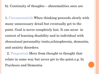 b). Continuity of thoughts – abnormalities seen are


1. Circumstantial: When thinking proceeds slowly with
many unnecessary detail but eventually get to the
point. Goal is never completely lost. It can occur in
context of learning disability and in individual with
obsessional personality traits,schizophrenia, dementia,
and anxiety disorders.
 2. Tangential: Move from thought to thought that
relate in some way but never get to the point.e.g. In
Psychosis and Dementia
 