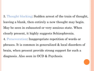 3. Thought blocking: Sudden arrest of the train of thought,
leaving a blank, then entirely a new thought may begin.
May be seen in exhausted or very anxious state. When
clearly present, it highly suggests Schizophrenia.
4. Perseveration: Inappropriate repetition of words or
phrases. It is common in generalized & local disorders of
brain, when present provide strong support for such a
diagnosis. Also seen in OCD & Psychosis.
 