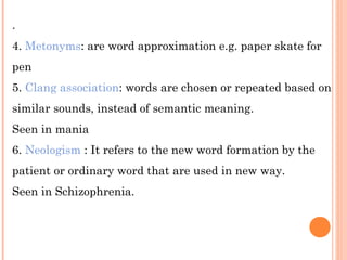 .
4. Metonyms: are word approximation e.g. paper skate for
pen
5. Clang association: words are chosen or repeated based on
similar sounds, instead of semantic meaning.
Seen in mania
6. Neologism : It refers to the new word formation by the
patient or ordinary word that are used in new way.
Seen in Schizophrenia.
 