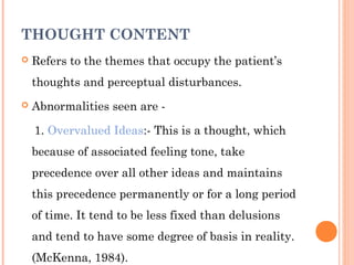THOUGHT CONTENT
   Refers to the themes that occupy the patient’s
    thoughts and perceptual disturbances.
   Abnormalities seen are -

    1. Overvalued Ideas:- This is a thought, which
    because of associated feeling tone, take
    precedence over all other ideas and maintains
    this precedence permanently or for a long period
    of time. It tend to be less fixed than delusions
    and tend to have some degree of basis in reality.
    (McKenna, 1984).
 