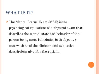 WHAT IS IT?

   The Mental Status Exam (MSE) is the
    psychological equivalent of a physical exam that
    describes the mental state and behavior of the
    person being seen. It includes both objective
    observations of the clinician and subjective
    descriptions given by the patient.
 