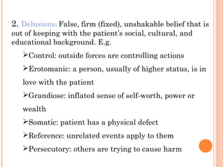 2. Delusions: False, firm (fixed), unshakable belief that is
out of keeping with the patient’s social, cultural, and
educational background. E.g.
   Control: outside forces are controlling actions
   Erotomanic: a person, usually of higher status, is in
   love with the patient
   Grandiose: inflated sense of self-worth, power or
   wealth
   Somatic: patient has a physical defect
   Reference: unrelated events apply to them
   Persecutory: others are trying to cause harm
 