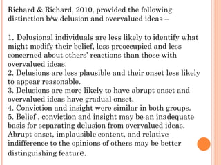 Richard & Richard, 2010, provided the following
distinction b/w delusion and overvalued ideas –

1. Delusional individuals are less likely to identify what
might modify their belief, less preoccupied and less
concerned about others’ reactions than those with
overvalued ideas.
2. Delusions are less plausible and their onset less likely
to appear reasonable.
3. Delusions are more likely to have abrupt onset and
overvalued ideas have gradual onset.
4. Conviction and insight were similar in both groups.
5. Belief , conviction and insight may be an inadequate
basis for separating delusion from overvalued ideas.
Abrupt onset, implausible content, and relative
indifference to the opinions of others may be better
distinguishing feature.
 