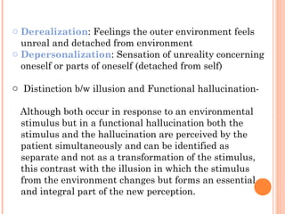 o Derealization: Feelings the outer environment feels
  unreal and detached from environment
o Depersonalization: Sensation of unreality concerning
  oneself or parts of oneself (detached from self)

o Distinction b/w illusion and Functional hallucination-

 Although both occur in response to an environmental
 stimulus but in a functional hallucination both the
 stimulus and the hallucination are perceived by the
 patient simultaneously and can be identified as
 separate and not as a transformation of the stimulus,
 this contrast with the illusion in which the stimulus
 from the environment changes but forms an essential
 and integral part of the new perception.
 