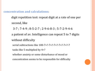 concentration and calculations:
     digit repetition test: repeat digit at a rate of one per
     second, like
      3-7 ; 7-4-9 ; 8-5-2-7 ; 2-9-6-8-3 ; 5-7-2-9-4-6
     a patient of av. Intelligence can repeat 5 to 7 digits
     without difficulty
      serial subtractions like 100-7=?-7=?-7=?-7=?-7=?-7
      tasks like 5 multiplied by 4=?
      whether anxiety or some disturbance of mood or
      concentration seems to be responsible for difficulty
 