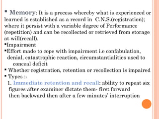  Memory: It is a process whereby what is experienced or
learned is established as a record in C.N.S.(registration);
where it persist with a variable degree of Performance
(repetition) and can be recollected or retrieved from storage
at will(recall).
Impairment
Effort made to cope with impairment i.e confabulation,
  denial, catastrophic reaction, circumstantialities used to
     conceal deficit
 Whether registration, retention or recollection is impaired
 Types :-
  1. Immediate retention and recall: ability to repeat six
   figures after examiner dictate them- first forward
   then backward then after a few minutes’ interruption
 