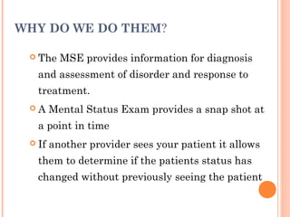 WHY DO WE DO THEM?

  The    MSE provides information for diagnosis
   and assessment of disorder and response to
   treatment.
 A     Mental Status Exam provides a snap shot at
   a point in time
  If   another provider sees your patient it allows
   them to determine if the patients status has
   changed without previously seeing the patient
 