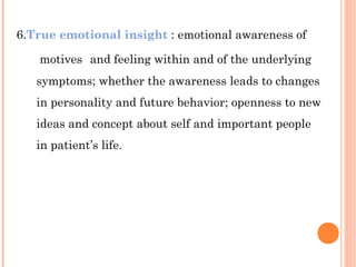 6.True emotional insight : emotional awareness of

   motives and feeling within and of the underlying
   symptoms; whether the awareness leads to changes
   in personality and future behavior; openness to new
   ideas and concept about self and important people
   in patient’s life.
 