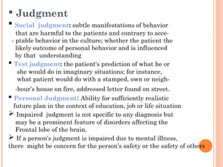  Judgment
 Social    judgment: subtle manifestations of behavior
   that are harmful to the patients and contrary to acce-
 - ptable behavior in the culture; whether the patient the
   likely outcome of personal behavior and is influenced
   by that understanding
 Test judgment: the patient's prediction of what he or
    she would do in imaginary situations; for instance,
    what patient would do with a stamped, own or neigh-
   -bour’s house on fire, addressed letter found on street .
 Personal Judgment: Ability for sufficiently realistic
  future plan in the context of education, job or life situation
 Impaired judgment is not specific to any diagnosis but
   may be a prominent feature of disorders affecting the
   Frontal lobe of the brain.
 If a person’s judgment is impaired due to mental illness,
there might be concern for the person’s safety or the safety of others
 