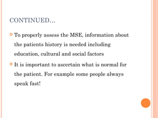 CONTINUED…

   To properly assess the MSE, information about
    the patients history is needed including
    education, cultural and social factors
   It is important to ascertain what is normal for
    the patient. For example some people always
    speak fast!
 