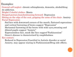 Examples:
General self neglect- chronic schizophrenia, dementia, alcohol/drug
de-addiction.
Bright/ Colorful clothes- Mania
Stooped posture,hunched,leaning forward- Depression
Sitting on the edge of the seat, gripping the arms of the chair- Anxiety
Facial Expression:
   Sad face with downward corners of the mouth, flattened expressions
   and vertical furrowing of brows suggest “Depression”
   Horizontal furrowing of the brows with wide eyes,sweating and
   dilated pupils suggest “Anxiety”
   Expressionless face, mask like face suggest“Parkinsonism”
   Grave’s disease is characterized by exophthalmos
Eye contact:
   Reduced in Depression,Unsettled in Autistic disorder or social
   Anxiety, may appear staring in Parkinsonism/Drug side effects.
 