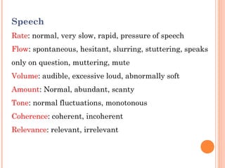 Speech
Rate: normal, very slow, rapid, pressure of speech
Flow: spontaneous, hesitant, slurring, stuttering, speaks
only on question, muttering, mute
Volume: audible, excessive loud, abnormally soft
Amount: Normal, abundant, scanty
Tone: normal fluctuations, monotonous
Coherence: coherent, incoherent
Relevance: relevant, irrelevant
 