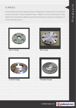 A Member of
Forged Pipe Fittings Flanges Buttweld Fittings Pipe nipples Forged Circle Forged
spindles Studs Bolts Nuts socket product Machine screw Self Tapping & Self Drilling
Screws Wood screw Washers hooks Robur Lifting And Tackles shackles Forged Pipe
Fittings Flanges Buttweld Fittings Pipe nipples Forged Circle Forged
spindles Studs Bolts Nuts socket product Machine screw Self Tapping & Self Drilling
Screws Wood screw Washers hooks Robur Lifting And Tackles shackles Forged Pipe
Fittings Flanges Buttweld Fittings Pipe nipples Forged Circle Forged
spindles Studs Bolts Nuts socket product Machine screw Self Tapping & Self Drilling
Screws Wood screw Washers hooks Robur Lifting And Tackles shackles Forged Pipe
Fittings Flanges Buttweld Fittings Pipe nipples Forged Circle Forged
spindles Studs Bolts Nuts socket product Machine screw Self Tapping & Self Drilling
Screws Wood screw Washers hooks Robur Lifting And Tackles shackles Forged Pipe
Fittings Flanges Buttweld Fittings Pipe nipples Forged Circle Forged
spindles Studs Bolts Nuts socket product Machine screw Self Tapping & Self Drilling
Screws Wood screw Washers hooks Robur Lifting And Tackles shackles Forged Pipe
Fittings Flanges Buttweld Fittings Pipe nipples Forged Circle Forged
spindles Studs Bolts Nuts socket product Machine screw Self Tapping & Self Drilling
Screws Wood screw Washers hooks Robur Lifting And Tackles shackles Forged Pipe
Fittings Flanges Buttweld Fittings Pipe nipples Forged Circle Forged
spindles Studs Bolts Nuts socket product Machine screw Self Tapping & Self Drilling
Screws Wood screw Washers hooks Robur Lifting And Tackles shackles Forged Pipe
Fittings Flanges Buttweld Fittings Pipe nipples Forged Circle Forged
spindles Studs Bolts Nuts socket product Machine screw Self Tapping & Self Drilling
Screws Wood screw Washers hooks Robur Lifting And Tackles shackles Forged Pipe
Fittings Flanges Buttweld Fittings Pipe nipples Forged Circle Forged
spindles Studs Bolts Nuts socket product Machine screw Self Tapping & Self Drilling
Screws Wood screw Washers hooks Robur Lifting And Tackles shackles Forged Pipe
Fittings Flanges Buttweld Fittings Pipe nipples Forged Circle Forged
spindles Studs Bolts Nuts socket product Machine screw Self Tapping & Self Drilling
Screws Wood screw Washers hooks Robur Lifting And Tackles shackles Forged Pipe
Fittings Flanges Buttweld Fittings Pipe nipples Forged Circle Forged
spindles Studs Bolts Nuts socket product Machine screw Self Tapping & Self Drilling
Screws Wood screw Washers hooks Robur Lifting And Tackles shackles Forged Pipe
FLANGES
We are offering a precision engineered range of Flanges that is widely used for smoothing the
production process in various application areas. Available in numerous specifications, these
fasteners are manufactured utilizing high grade steel that these get various test certifications of
mill test certificate as per 3.
Slip On Flange Blind Flange
Screwed Flange Threaded Flanges
Products
 