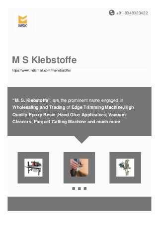+91-8048023422
M S Klebstoffe
https://www.indiamart.com/msklebstoffe/
“M. S. Klebstoffe”, are the prominent name engaged in
Wholesaling and Trading of Edge Trimming Machine,High
Quality Epoxy Resin ,Hand Glue Applicators, Vacuum
Cleaners, Parquet Cutting Machine and much more.
 