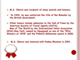  M.S. Oberoi was recipient of many awards and honours.

 In 1943, he was conferred the title of Rai Bahadur by
  the British Government.

 Other honors include admission to the Hall of Fame by the
   American Society of Travel Agents (ASTA);
  Man of The World by the International Hotel Association
(IHA) New York; named by Newsweek as one of the "Elite
Winners of 1978" and the PHDCCI Millennium award in 2000.


 M.S. Oberoi was honored with Padma Bhushan in 2001.
 