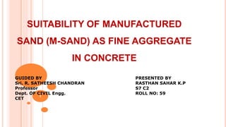 SUITABILITY OF MANUFACTURED
SAND (M-SAND) AS FINE AGGREGATE
IN CONCRETE
1
PRESENTED BY
RASTHAN SAHAR K.P
S7 C2
ROLL NO: 59
GUIDED BY
Sri. R. SATHEESH CHANDRAN
Professor
Dept. OF CIVIL Engg.
CET
 