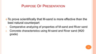 PURPOSE OF PRESENTATION
To prove scientifically that M-sand is more effective than the
best natural counterpart
1. Comparative analyzing of properties of M-sand and River sand
2. Concrete characteristics using M-sand and River sand (M20
grade)
11
 