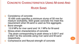 CONCRETE CHARACTERISTICS USING M-SAND AND
RIVER SAND
 Consistency of concrete
IS 456 code specifies a minimum slump of 50 mm for
medium workability. M20 grade concrete mix meet this
requirement when M-sand is used as fine aggregate.
 Bond strength
13.9 MPa for river sand and 14.1 MPa for M-sand
 Stress-strain characteristics of concrete
The strain corresponding to peak stress is 0.0017 and
0.0021 for the concrete using river sand and M-sand
respectively.
 Compressive and flexural strength of concrete
15
 