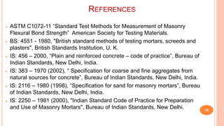 REFERENCES
 ASTM C1072-11 “Standard Test Methods for Measurement of Masonry
Flexural Bond Strength” American Society for Testing Materials.
 BS: 4551 - 1980, "British standard methods of testing mortars, screeds and
plasters", British Standards Institution, U. K.
 IS: 456 – 2000, “Plain and reinforced concrete – code of practice”, Bureau of
Indian Standards, New Delhi, India.
 IS: 383 – 1970 (2002), “ Specification for coarse and fine aggregates from
natural sources for concrete”, Bureau of Indian Standards, New Delhi, India.
 IS: 2116 – 1980 (1998), “Specification for sand for masonry mortars”, Bureau
of Indian Standards, New Delhi, India.
 IS: 2250 – 1981 (2000), "Indian Standard Code of Practice for Preparation
and Use of Masonry Mortars", Bureau of Indian Standards, New Delhi. 18
 