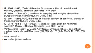  IS: 1905 - 1987, "Code of Practice for Structural Use of Un reinforced
Masonry", Bureau of Indian Standards, New Delhi
 IS: 1199 – 1959 (2004), “Methods of sampling and analysis of concrete”
Bureau of Indian Standards, New Delhi, India.
 IS: 516 – 1959 (2004), “Methods of tests for strength of concrete”, Bureau of
Indian Standards, New Delhi, India.
 IS: 2770 (Part I) – 1967 (2002), “Methods of testing bond in reinforced
concrete”, Bureau of Indian Standards, New Delhi, India.
 Venkatarama Reddy, B. V. and Ajay Gupta, Characteristics of cement-soil
mortars, Materials and Structures (RILEM), Vol. 38 (July 2005), No. 280, 639-
650
 www.msand.in
 www.khanija.kar.ncode.in
19
 