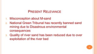 PRESENT RELEVANCE
1. Misconception about M-sand
2. National Green Tribunal has recently banned sand
mining due to Disastrous environmental
consequences
3. Quality of river sand has been reduced due to over
exploitation of the river bed
2
 