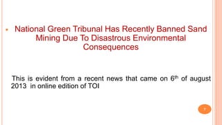  National Green Tribunal Has Recently Banned Sand
Mining Due To Disastrous Environmental
Consequences
This is evident from a recent news that came on 6th of august
2013 in online edition of TOI
7
 