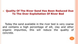  Quality Of The River Sand Has Been Reduced Due
To The Over Exploitation Of River Bed
Today the sand available in the river bed is very coarse
and contains a high percentage of silt, clay and other
organic impurities, this will reduce the quality of
concrete.
9
 