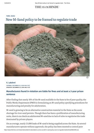 12/25/2018 New M-Sand policy to be framed to regulate trade - The Hindu
https://www.thehindu.com/news/national/tamil-nadu/state-to-come-out-with-m-sand-policy-soon-to-regulate-trade/article25822495.ece 1/2
TAMIL NADU
NewM-Sandpolicytobeframedtoregulatetrade
CHENNAI, DECEMBER 25, 2018 00:41 IST
UPDATED: DECEMBER 25, 2018 08:21 IST
K. LakshmiK. Lakshmi
Manufacturers found in violation are liable for nes and at least a 2-year prison
sentence
After finding that nearly 30% of the M-sand available in the State to be of poor quality, the
Public Works Department (PWD) is formulating an M-sand policy specifying procedures for
manufacturing and penalty for adulteration.
M-sand is growing to be an alternative construction material in the State as the acute
shortage for river sand persists. Though there has been a proliferation of manufacturing
units, there is no check on adulterated M-sand due to lack of rules to regularise the trade
dominated by private players.
On an average, nearly 13,000 loads of M-sand is being supplied across the State. As several
manufacturers operate without approvals, the policy has been mooted to control poor

 