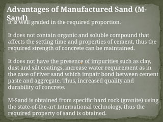 Advantages of Manufactured Sand (M-
Sand)
It is well graded in the required proportion.
It does not contain organic and soluble compound that
affects the setting time and properties of cement, thus the
required strength of concrete can be maintained.
It does not have the presence of impurities such as clay,
dust and silt coatings, increase water requirement as in
the case of river sand which impair bond between cement
paste and aggregate. Thus, increased quality and
durability of concrete.
M-Sand is obtained from specific hard rock (granite) using
the state-of-the-art International technology, thus the
required property of sand is obtained.
 