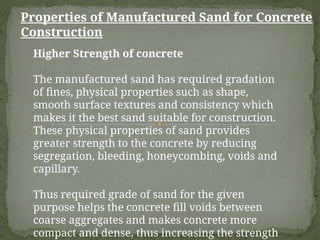Properties of Manufactured Sand for Concrete
Construction
Higher Strength of concrete
The manufactured sand has required gradation
of fines, physical properties such as shape,
smooth surface textures and consistency which
makes it the best sand suitable for construction.
These physical properties of sand provides
greater strength to the concrete by reducing
segregation, bleeding, honeycombing, voids and
capillary.
Thus required grade of sand for the given
purpose helps the concrete fill voids between
coarse aggregates and makes concrete more
compact and dense, thus increasing the strength
 
