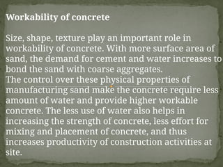 Workability of concrete
Size, shape, texture play an important role in
workability of concrete. With more surface area of
sand, the demand for cement and water increases to
bond the sand with coarse aggregates.
The control over these physical properties of
manufacturing sand make the concrete require less
amount of water and provide higher workable
concrete. The less use of water also helps in
increasing the strength of concrete, less effort for
mixing and placement of concrete, and thus
increases productivity of construction activities at
site.
 