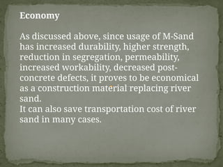 Economy
As discussed above, since usage of M-Sand
has increased durability, higher strength,
reduction in segregation, permeability,
increased workability, decreased post-
concrete defects, it proves to be economical
as a construction material replacing river
sand.
It can also save transportation cost of river
sand in many cases.
 