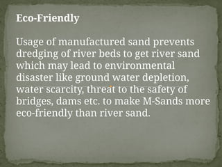Eco-Friendly
Usage of manufactured sand prevents
dredging of river beds to get river sand
which may lead to environmental
disaster like ground water depletion,
water scarcity, threat to the safety of
bridges, dams etc. to make M-Sands more
eco-friendly than river sand.
 