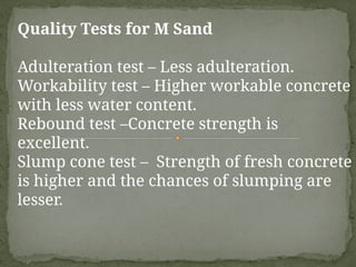 Quality Tests for M Sand
Adulteration test – Less adulteration.
Workability test – Higher workable concrete
with less water content.
Rebound test –Concrete strength is
excellent.
Slump cone test – Strength of fresh concrete
is higher and the chances of slumping are
lesser.
 