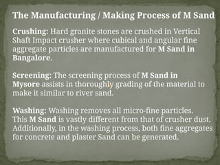 The Manufacturing / Making Process of M Sand
Crushing: Hard granite stones are crushed in Vertical
Shaft Impact crusher where cubical and angular fine
aggregate particles are manufactured for M Sand in
Bangalore.
Screening: The screening process of M Sand in
Mysore assists in thoroughly grading of the material to
make it similar to river sand.
Washing: Washing removes all micro-fine particles.
This M Sand is vastly different from that of crusher dust.
Additionally, in the washing process, both fine aggregates
for concrete and plaster Sand can be generated.
 