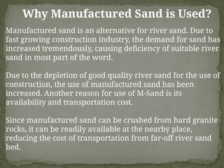 Why Manufactured Sand is Used?
Manufactured sand is an alternative for river sand. Due to
fast growing construction industry, the demand for sand has
increased tremendously, causing deficiency of suitable river
sand in most part of the word.
Due to the depletion of good quality river sand for the use of
construction, the use of manufactured sand has been
increased. Another reason for use of M-Sand is its
availability and transportation cost.
Since manufactured sand can be crushed from hard granite
rocks, it can be readily available at the nearby place,
reducing the cost of transportation from far-off river sand
bed.
 