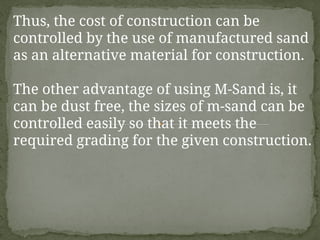Thus, the cost of construction can be
controlled by the use of manufactured sand
as an alternative material for construction.
The other advantage of using M-Sand is, it
can be dust free, the sizes of m-sand can be
controlled easily so that it meets the
required grading for the given construction.
 