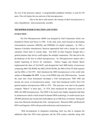 the cost of the processor reduces. A programmable peripheral interface is used for I/O
ports. This will reduce the size and cost of the microprocessor.
                    Due to the above said reasons, the concept of ideal microprocessor is
only a hypothetical and not practically possible.


MICROPROCESSOR EVOLUTION AND TYPES:

EVOLUTION :

       The first Microprocessor (4004) was designed by Intel Corporation which was
founded by Moore and Noyce in 1968. In the early years, Intel focused on developing
semiconductor memories (DRAMs and EPROMs) for digital computers. In 1969, a
Japanese Calculator manufacturer, Busicom approached Intel with a design for a small
calculator which need 12 custom chips. Ted Hoff, an Intel Engineer thought that a
general purpose logic device could replace the multiple components. This idea led to the
development of the first so called microprocessor. So, Microprocessors started with a
modest beginning of drivers for calculators.        Fedrico Faggin and Stanely Mazor
implemented the ideas of Ted Hoff’s and designed the Intel 4000 family of processors
comprising 4001 (2K-ROM), the 4002 (320 bit RAM), the 4003 (10 bit I/O shift-register)
and the 4004, a 4 bit CPU. Intel introduced the 4004 microprocessor to the world wide
market on November 15, 1971. It was a 4-bit PMOS chip with 2300 transistors. Around
the same time Texas Instruments developed a 4-bit microprocessor TMS 1000 and
became the owner of microprocessor patent. Later Intel introduced world’s first 8 bit
general purpose microprocessor 8008 in 1972. This processor was used in the popular
computer ‘Mark-8’ in those days. In 1974, Intel introduced the improved version of
8008, the 8080 microprocessor. This 8080 is the much more highly integrated chip than
its predecessors which is built around N-channel MOS technology. It could execute up to
290,000 operations per second and could address up to 64K.bytes of memory. During the
same time Motorola introduced the 8-bit microprocessor Motorola 6800, and Rockwell
PPS-8 and Signetics 2650 with powerful architecture and instruction set.

        With developments in integration technology Intel was able to integrate the
additional chips like 8224 clock generator and the 8228 system controller along with
 